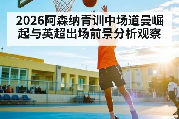 2026阿森纳青训中场道曼崛起与英超出场前景分析观察